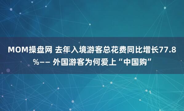 MOM操盘网 去年入境游客总花费同比增长77.8%—— 外国游客为何爱上“中国购”