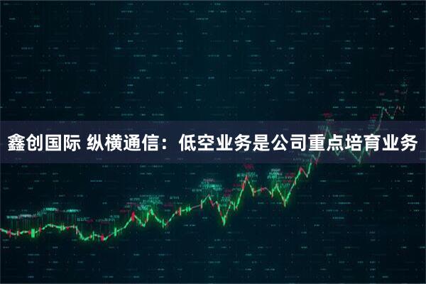 鑫创国际 纵横通信：低空业务是公司重点培育业务