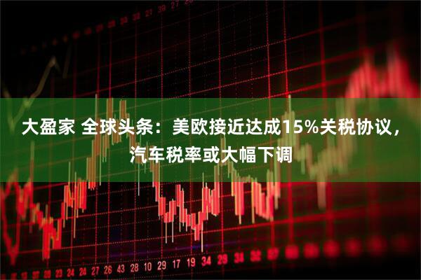 大盈家 全球头条:美欧接近达成15%关税协议,汽车税率或大幅下调