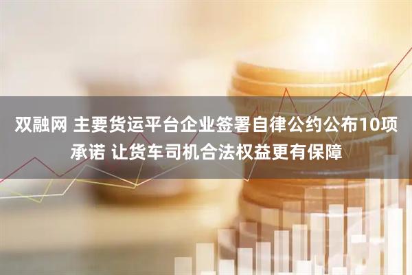 双融网 主要货运平台企业签署自律公约公布10项承诺 让货车司机合法权益更有保障