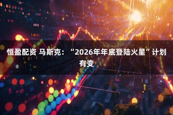 恒盈配资 马斯克:“2026年年底登陆火星”计划有变