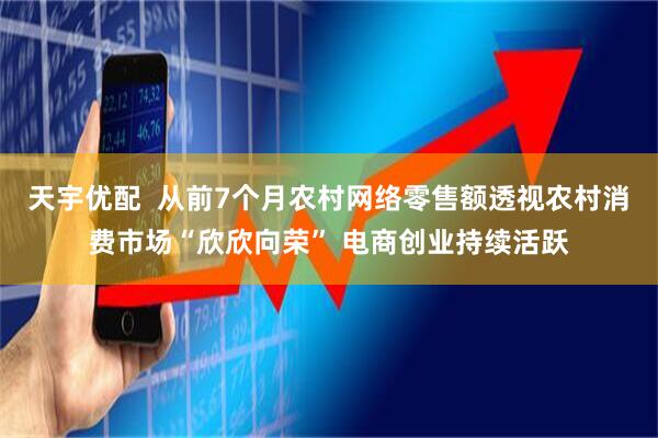 天宇优配 从前7个月农村网络零售额透视农村消费市场“欣欣向荣” 电商创业持续活跃