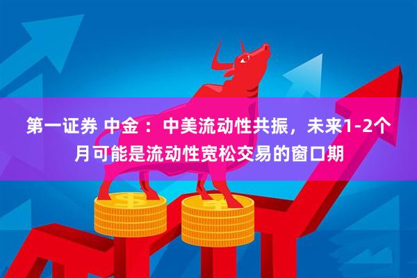 第一证券 中金 :中美流动性共振,未来1-2个月可能是流动性宽松交易的窗口期