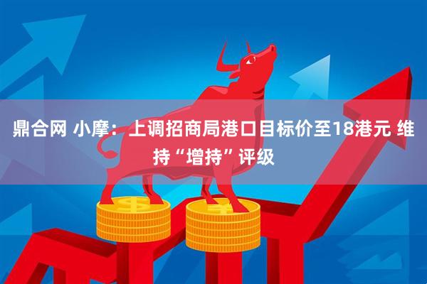 鼎合网 小摩:上调招商局港口目标价至18港元 维持“增持”评级