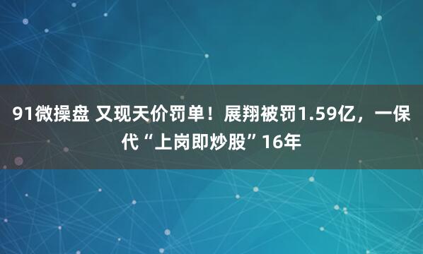 91微操盘 又现天价罚单!展翔被罚1.59亿,一保代“上岗即炒股”16年