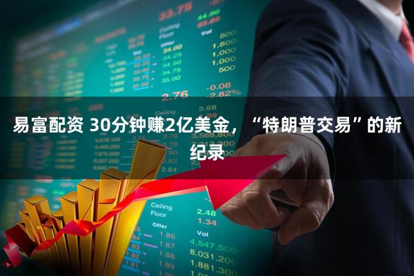 易富配资 30分钟赚2亿美金,“特朗普交易”的新纪录