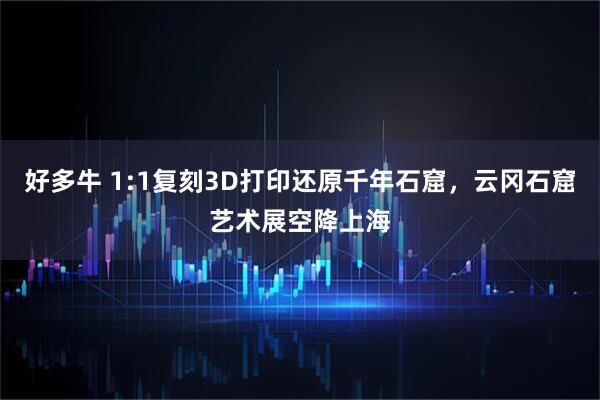 好多牛 1:1复刻3D打印还原千年石窟,云冈石窟艺术展空降上海