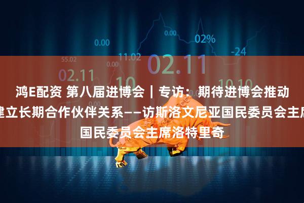 鸿E配资 第八届进博会|专访:期待进博会推动斯中企业建立长期合作伙伴关系——访斯洛文尼亚国民委员会主席洛特里奇